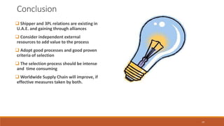 Conclusion
 Shipper and 3PL relations are existing in
U.A.E. and gaining through alliances
 Consider independent external
resources to add value to the process
 Adopt good processes and good proven
criteria of selection
 The selection process should be intense
and time consuming
 Worldwide Supply Chain will improve, if
effective measures taken by both.
19
 