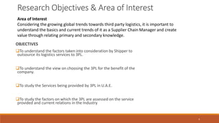 Research Objectives & Area of Interest
OBJECTIVES
To understand the factors taken into consideration by Shipper to
outsource its logistics services to 3PL.
To understand the view on choosing the 3PL for the benefit of the
company.
To study the Services being provided by 3PL in U.A.E.
To study the factors on which the 3PL are assessed on the service
provided and current relations in the Industry
Area of Interest
Considering the growing global trends towards third party logistics, it is important to
understand the basics and current trends of it as a Supplier Chain Manager and create
value through relating primary and secondary knowledge.
4
 