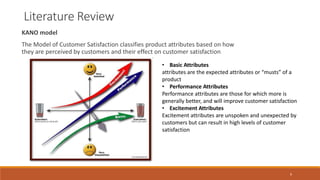 Literature Review
KANO model
The Model of Customer Satisfaction classifies product attributes based on how
they are perceived by customers and their effect on customer satisfaction
• Basic Attributes
attributes are the expected attributes or “musts” of a
product
• Performance Attributes
Performance attributes are those for which more is
generally better, and will improve customer satisfaction
• Excitement Attributes
Excitement attributes are unspoken and unexpected by
customers but can result in high levels of customer
satisfaction
9
 