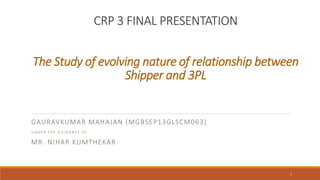 CRP 3 FINAL PRESENTATION
The Study of evolving nature of relationship between
Shipper and 3PL
GAURAVKUMAR MAHAJAN (MGBSEP13GLSCM063)
U N D E R T H E G U I D A N C E O F
MR. NIHAR KUMTHEKAR
1
 