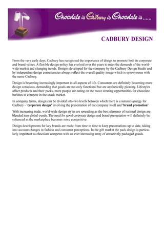 CADBURY DESIGN


From the very early days, Cadbury has recognised the importance of design to promote both its corporate
and brand values. A flexible design policy has evolved over the years to meet the demands of the world-
wide market and changing trends. Designs developed for the company by the Cadbury Design Studio and
by independent design consultancies always reflect the overall quality image which is synonymous with
the name Cadbury.
Design is becoming increasingly important in all aspects of life. Consumers are definitely becoming more
design conscious, demanding that goods are not only functional but are aesthetically pleasing. Lifestyles
affect products and their packs, more people are eating on the move creating opportunities for chocolate
barlines to compete in the snack market.
In company terms, design can be divided into two levels between which there is a natural synergy for
Cadbury - 'corporate design' involving the presentation of the company itself and 'brand promotion'
With increasing trade, world-wide design styles are spreading as the best elements of national design are
blended into global trends. The need for good corporate design and brand presentation will definitely be
enhanced as the marketplace becomes more competitive.
Design developments for key brands are made from time to time to keep presentations up to date, taking
into account changes in fashion and consumer perceptions. In the gift market the pack design is particu-
larly important as chocolate competes with an ever increasing array of attractively packaged goods.
 