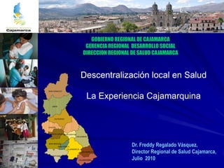 GOBIERNO REGIONAL DE CAJAMARCA
                              GERENCIA REGIONAL DESARROLLO SOCIAL
                             DIRECCION REGIONAL DE SALUD CAJAMARCA



                            Descentralización local en Salud
SAN IGNACIO


                                La Experiencia Cajamarquina
  JAEN




    CUTERVO



CHOTA


SANTA CRUZ HUALGAYOC
                       CELENDIN


SAN MIGUEL
         SAN PABLO                              Dr. Freddy Regalado Vásquez,
                                                Director Regional de Salud Cajamarca,
                CAJAMARCA
                            SAN MARCOS



                                                Julio 2010
 CONTUMAZA

                        CAJABAMBA
 
