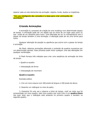 separar cada um dos elementos da animação: objetos, fundo, áudios ou trajetórias.

”Um uso inteligente das camadas é a base para criar animações de
qualidade.”




       Criando Animações

       A animação é o processo de criação de uma mudança num determinado espaço
de tempo. A animação pode ser um objeto que se move de um lugar para outro ou
que muda de um tamanho para outro. Uma alteração de cor ou transparência com o
passar do tempo também é uma animação. A alteração pode ser de uma forma para
outra.

       Qualquer alteração de posição ou aparência que ocorre com o passar do tempo
é animação.

       No Flash, obtemos animações alterando o conteúdo de quadros sucessivos por
um determinado período. Esse processo pode incluir qualquer uma das alterações em
qualquer combinação.

      O Flash fornece três métodos para criar uma seqüência de animação da linha
de tempo:

       » Quadro-a-quadro

       » Interpolação de forma

       » Interpolação de moviment

       Quadro-a-quadro

       Exemplo prático

       1. Crie um novo arquivo com 400 pixels de largura e 200 pixels de altura.

       2. Desenhe um retângulo no meio do palco.

       3. Pressione F6 uma vez e observe a linha de tempo, você vai notar que foi
acrescentado um novo quadro, este novo quadro que você criou é um quadro-chave
isto quer dizer que o retângulo está presente no primeiro quadro e também no
segundo quadro.
 