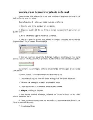 Usando shape tween (interpolação de forma)

       Podemos usar interpolação de forma para modificar a aparência de uma forma
ou transformar uma em outra.

       Exemplo prático 1 – alterando a aparência de uma forma

       1. Desenhe uma forma qualquer em seu palco.

       2. Clique no quadro 20 de sua linha de tempo e pressione F6 para criar um
quadro-chave.

       3. Mova a forma de lugar e altere sua aparência.

        4. Clique no primeiro quadro de sua linha de tempo e selecione, no inspetor de
propriedades a opção Tween, escolha Shape.




       5. Você vai notar que a sua linha de tempo mudou de aparência, se ficou como
abaixo é porque não houve nenhum problema (fundo verde e uma seta não tracejada).




      Experimente sua animação, primeiro pressionando ENTER depois pressionando
CTRL ENTER.

       Exemplo prático 2 – transformando uma forma em outra

       1. Crie um novo arquivo com 400 pixels de largura e 200 pixels de altura.

       2. Desenhe um retângulo no alto à esquerda do palco.

       3. Clique no quadro 20 da linha de tempo e pressione F6.

       4. Apague o retângulo do palco.

         5. Sem mexer na linha de tempo, desenhe um círculo de outra cor no canto
inferior direito do palco.

      6. Clique no primeiro quadro de sua animação e crie uma interpolação de forma
como no exemplo anterior.

       7. Execute seu filme.
 