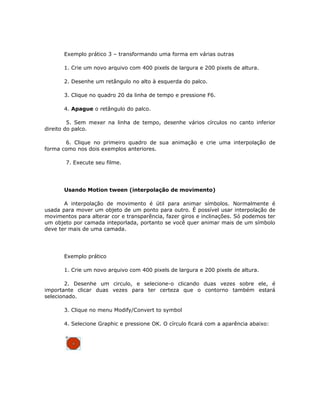Exemplo prático 3 – transformando uma forma em várias outras

       1. Crie um novo arquivo com 400 pixels de largura e 200 pixels de altura.

       2. Desenhe um retângulo no alto à esquerda do palco.

       3. Clique no quadro 20 da linha de tempo e pressione F6.

       4. Apague o retângulo do palco.

         5. Sem mexer na linha de tempo, desenhe vários círculos no canto inferior
direito do palco.

       6. Clique no primeiro quadro de sua animação e crie uma interpolação de
forma como nos dois exemplos anteriores.

       7. Execute seu filme.




       Usando Motion tween (interpolação de movimento)

       A interpolação de movimento é útil para animar símbolos. Normalmente é
usada para mover um objeto de um ponto para outro. É possível usar interpolação de
movimentos para alterar cor e transparência, fazer giros e inclinações. Só podemos ter
um objeto por camada inteporlada, portanto se você quer animar mais de um símbolo
deve ter mais de uma camada.




       Exemplo prático

       1. Crie um novo arquivo com 400 pixels de largura e 200 pixels de altura.

        2. Desenhe um circulo, e selecione-o clicando duas vezes sobre ele, é
importante clicar duas vezes para ter certeza que o contorno também estará
selecionado.

       3. Clique no menu Modify/Convert to symbol

       4. Selecione Graphic e pressione OK. O círculo ficará com a aparência abaixo:
 