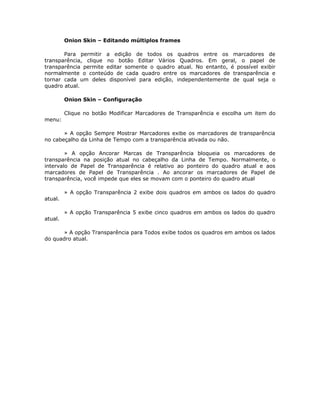 Onion Skin – Editando múltiplos frames

       Para permitir a edição de todos os quadros entre os marcadores de
transparência, clique no botão Editar Vários Quadros. Em geral, o papel de
transparência permite editar somente o quadro atual. No entanto, é possível exibir
normalmente o conteúdo de cada quadro entre os marcadores de transparência e
tornar cada um deles disponível para edição, independentemente de qual seja o
quadro atual.

         Onion Skin – Configuração

         Clique no botão Modificar Marcadores de Transparência e escolha um item do
menu:

       » A opção Sempre Mostrar Marcadores exibe os marcadores de transparência
no cabeçalho da Linha de Tempo com a transparência ativada ou não.

        » A opção Ancorar Marcas de Transparência bloqueia os marcadores de
transparência na posição atual no cabeçalho da Linha de Tempo. Normalmente, o
intervalo de Papel de Transparência é relativo ao ponteiro do quadro atual e aos
marcadores de Papel de Transparência . Ao ancorar os marcadores de Papel de
transparência, você impede que eles se movam com o ponteiro do quadro atual

         » A opção Transparência 2 exibe dois quadros em ambos os lados do quadro
atual.

         » A opção Transparência 5 exibe cinco quadros em ambos os lados do quadro
atual.

       » A opção Transparência para Todos exibe todos os quadros em ambos os lados
do quadro atual.
 