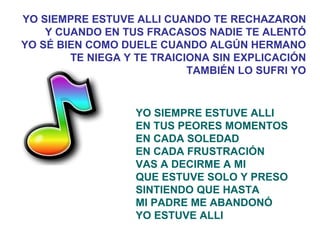 YO SIEMPRE ESTUVE ALLI EN TUS PEORES MOMENTOS EN CADA SOLEDAD EN CADA FRUSTRACIÓN VAS A DECIRME A MI QUE ESTUVE SOLO Y PRESO SINTIENDO QUE HASTA MI PADRE ME ABANDONÓ YO ESTUVE ALLI YO SIEMPRE ESTUVE ALLI CUANDO TE RECHAZARON Y CUANDO EN TUS FRACASOS NADIE TE ALENTÓ YO SÉ BIEN COMO DUELE CUANDO ALGÚN HERMANO TE NIEGA Y TE TRAICIONA SIN EXPLICACIÓN TAMBIÉN LO SUFRI YO 