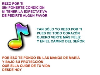 REZO POR TI SIN PONERTE CONDICIÓN NI TENER LA EXPECTATIVA DE PEDIRTE ALGÚN FAVOR TAN SÓLO YO REZO POR TI PUES DE TODO CORAZÓN QUIERO VERTE MÁS FELIZ Y EN EL CAMINO DEL SEÑOR POR ESO TE PONGO EN LAS MANOS DE MARÍA Y BAJO SU PROTECCIÓN QUE ELLA CUIDE DE TU VIDA DESDE HOY 