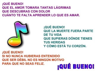 ¡QUÉ BUENO! QUE EL AMOR TOMARA TANTAS LÁGRIMAS QUE DESCUBRAS CON DOLOR CUÁNTO TE FALTA APRENDER LO QUE ES AMAR. ¡QUÉ BUENO! QUE LA MUERTE FUERA PARTE DE TU VIDA QUE SUPIERAS DÓNDE TIENES TUS HERIDAS Y CÓMO ESTÁ TU CORZÓN. ¡QUÉ BUENO! SI NO NUNCA HUBIERAS ENTENDIDO QUE SER DÉBIL NO ES NINGÚN MOTIVO PARA QUE NO SEAS FELIZ. ¡QUÉ BUENO! 
