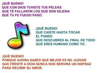 ¡QUÉ BUENO! QUE CON DIOS TUVISTE TUS PELEAS QUE TE FALLARON LOS QUE SON IGLESIA QUE TU FE FUEGO PASÓ. ¡QUÉ BUENO! QUE CAÍSTE HASTA TOCAR EL FONDO QUE DESCUBRES AL FINAL DE TODO QUE ERES HUMANO COMO YO. ¡QUÉ BUENO! PORQUE AHORA SABES QUE MEJOR ES NO JUZGAR QUE FRENTE A DIOS NUNCA NOS SERVIRÁ UN DISFRAZ PARA RECIBIR SU AMOR. 