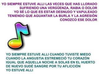 YO SIEMPRE ESTUVE ALLI LAS VECES QUE HAS LLORADO SUFRIENDO UNA VERGÜENZA, RABIA O DOLOR YO SÉ LO QUE ES ESTAR DESNUDO Y VAPULEADO TENIENDO QUE AGUANTAR LA BURLA Y LA AGRESIÓN CONOZCO ESE DOLOR YO SIEMPRE ESTUVE ALLI CUANDO TUVISTE MIEDO CUANDO LA ANGUSTIA ESTREMECIÓ TU CORAZÓN IGUAL QUE AQUELLA NOCHE A SOLAS EN EL HUERTO DE NUEVO SUDÉ SANGRE POR TU AFLICCIÓN YO ESTUVE ALLI 