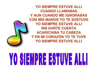 YO SIEMPRE ESTUVE ALLI CUANDO LLAMABAS Y AUN CUANDO ME IGNORABAS CON MIS MANOS YO TE SOSTUVE YO SIEMPRE ESTUVE ALLI SIN DARTE CUENTA ACARICIABA TU CABEZA Y EN MI CORAZÓN YO TE TUVE YO SIEMPRE ESTUVE ALLI YO SIEMPRE ESTUVE ALLI 