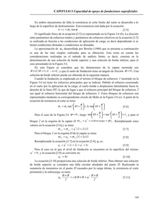 CAPITULO 3 Capacidad de apoyo de fundaciones superficiales
En ambos mecanismos de falla la resistencia al corte límite del suelo se desarrolla a lo
largo de la superficie de deslizamiento. Esta resistencia está dada por la ecuación:
φστ tannc += [3.5]
El significado físico de la ecuación [3.5] es representado en la Figura 3.6 (b). La elección
entre parámetros de esfuerzos totales y parámetros de esfuerzos efectivos en la ecuación [3.5]
es realizada en función a las condiciones de aplicación de carga, es decir dependiendo si se
tienen condiciones drenadas o condiciones no drenadas.
La aproximación de uq desarrollada por Bowles (1988) que se presenta a continuación
es una de las más simples realizadas para su obtención. Esta toma en cuenta las
consideraciones realizadas en el método de análisis límite, es decir, consiste en la
determinación de una solución de borde superior y una solución de borde inferior, para el
caso presentado en la Figura 3.6.
En esta Figura se considera que las dimensiones de la zapata mostrada son
( )∞→=× LBLB ,1 , y que el suelo de fundación tiene un ángulo de fricción 0=φ . Una
solución de borde inferior puede ser obtenida de la siguiente manera:
Cuando la fundación es emplazada en el terreno el bloque de esfuerzos 1 mostrado en la
Figura 3.6 (a) tiene los esfuerzos principales que se indican. Debido al esfuerzo ocasionado
en el suelo por la aplicación de la carga; el suelo tiende a desplazarse lateralmente hacia la
derecha de la línea OY, lo que da lugar a que el esfuerzo principal del bloque de esfuerzos 2
sea igual al esfuerzo horizontal del bloque de esfuerzos 1. Estos bloques de esfuerzos son
representados mediante su correspondiente círculo de Mohr en la Figura 3.6 (c). A partir de la
ecuación de resistencia al corte se tiene:






++





+=
2
45tan2
2
45tan2
31
φφ
σσ c [3.6]
Para el caso de la Figura.3.6 0=φ , luego 1
2
45tan
2
45tan 2
=





+=





+
φφ
, y para el
bloque 2 en la esquina de la zapata O fDsobrecargaq γσ === *
2,3 . Reemplazando estos
valores en la ecuación [3.6] y se tiene:
( ) ( )1c21q*
1,32,1 +== σσ [3.7]
Para el bloque 1 en la esquina O de la zapata se tiene:
( ) ( )1211,31,1 cqu +== σσ [3.8]
Reemplazando la ecuación [3.7] en la ecuación [3.8], qu es:
c4qc2c2qq **
u +=++= [3.9]
Para el caso en el que el nivel de fundación se encuentra en la superficie del terreno
0*
=q , y la ecuación [3.9] se convierte en:
cqu 4= [3.10]
La ecuación [3.10] proporciona una solución de borde inferior. Para obtener una solución
de borde superior se considera una falla circular alrededor del punto O. Realizando la
sumatoria de momentos en el punto O causados por la carga última, la resistencia al corte
perimetral y la sobrecarga, se tiene:
2
BB
qBBc
2
BB
q *
u
×
+×=
×
π [3.11]
144
 