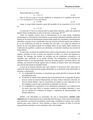 Mecánica de Suelos
Resolviendo para qu se tiene:
*
u qc2q += π [3.12]
Para el caso en el que el nivel de fundación se encuentra en la superficie del terreno
0*
=q ,y la ecuación [3.11] se convierte en:
cqu 28.6= [3.13]
Luego, la carga última obtenida a partir del promedio de las ecuaciones [3.13] y [3.10]
es:
c14.5qu = [3.13a]
La ecuación [3.13a] es la solución para la carga última obtenida a partir del método de
análisis límite considerando un suelo sin fricción, es decir para °=0φ .
Todos los métodos teóricos para la determinación de la carga última nombrados
anteriormente se relacionan de cierta manera, ya que muchas soluciones obtenidas a partir del
método de las líneas de deslizamiento proporcionan campos de velocidades cinemáticamente
admisibles y pueden ser así consideradas como una solución de borde superior que satisface a
la vez las condiciones de borde de velocidad. Por otro lado, si el campo de esfuerzos al
interior de una zona plástica puede ser extendido dentro de una región rígida, entonces las
condiciones de equilibrio y cedencia son satisfechas, y la solución constituye una solución de
borde inferior.
Por otro lado, el método de equilibrio límite utiliza la filosofía básica de la regla de borde
superior, mediante la cual, se asume una superficie de falla y al menos una respuesta es
buscada. Sin embargo este método no considera que las condiciones cinemáticas y de
equilibrio sean satisfechas en un sentido limitado. Por consiguiente, las soluciones de
equilibrio límite no son necesariamente soluciones de borde superior o de borde inferior. Sin
embargo, una solución de borde superior para el método de análisis límite será obviamente
una solución del método de equilibrio límite.
A pesar de la relación existente entre estos métodos, la mayoría de ellos, sobre todo el
método de análisis límite presenta grandes dificultades en su desarrollo. Estas dificultades se
enuncian a continuación:
• La complejidad de encontrar un mecanismo que pueda describir el proceso de falla
razonablemente bien.
• El método de análisis límite aplicado para la determinación de la capacidad de apoyo
toma en cuenta un sistema tridimensional, por tanto, incluye solamente materiales sin
fricción interna debido a que los mecanismos de colapso en estos materiales no son
tan complejos como los que se presentan en materiales con fricción.
• La complejidad de la geometría en tres dimensiones juntamente con la dilatación de
los suelos, hace muy difícil el construir modelos de velocidades admisibles, y hace
que los cálculos de volúmenes de bloques y superficies de discontinuidades sean
bastante laboriosos.
Debido a las dificultades ya enunciadas, fue que se desarrollaron métodos semi-
empíricos para la determinación de la capacidad última de apoyo. Estos fueron desarrollados
para materiales con fricción inicialmente, siendo luego extendidos de manera muy sencilla,
también para suelos cohesivos. Estos métodos se basan en estudios de falla al corte por
punzonamiento realizados en otros materiales, tales como metales.
145
 