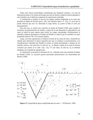 1σ
3σ
q = Dγ*
q
ult
d
b
P
g f
W
a
z
α
1σ
ρ
3σ = +γq z
cA
PpA
P,V
P
ρ
ρρ
φ
D
H
α
β e
ρ= 45 − φ/2
B/2
*
CAPITULO 3 Capacidad de apoyo de fundaciones superficiales
Todos estos fueron desarrollados considerando una fundación continua y un caso de
deformación plana. Con el paso del tiempo una serie de factores empíricos fueron aplicados a
estos métodos con el objeto de compensar las suposiciones realizadas.
A continuación se analiza el caso de una zapata continua emplazada en un suelo que
presenta un ángulo de fricción igual a φ y una cohesión igual a c , Fig. 3.7, en la que se
puede observar que una vez alcanzada la carga última uq ocurre la falla al corte por
punzonamiento.
Para este caso, se realizó una extensión al estudio de Prandtl (1920) quien estudió la
resistencia al punzonamiento de metales, a partir de la cual determinó la capacidad de una
masa de metal de gran espesor para resistir las cargas concentradas. Posteriormente al
introducir términos geotécnicos al trabajo de Prandtl, se observó que él consideró un suelo
puramente cohesivo ( )0=φ y sin peso unitario.
Luego, con estas suposiciones, él definió la forma de las zonas de corte y desarrolló un
método para determinar la fuerza requerida para que se produzca el punzonamiento. Las
consideraciones realizadas por Prandtl no toman en cuenta precisamente a ninguno de los
métodos teóricos, sino más bien, el valor de uq se obtiene a partir de la suma de fuerzas
verticales que actúan en la cuña adg , Fig. 3.7; por tanto, el valor de uq es obtenido
basándose en el método de superposición.
A continuación se presenta la estimación de uq realizada como una extensión al trabajo
de Prandtl (1920). La ecuación general presentada posteriormente fue desarrollada por
Bowles (1988).
Figura 3.7. Capacidad de apoyo simplificada para un suelo φ−c (Bowles. 1988).
146
α = 45 +φ/2
ρ = 45 +φ/2
H =
B
2
αtan
B
2
A =
cosα
P =P,V
cos
P
φ
P
1
2
W = γ
B
2
B
2
tanα
2pK = tan2
45
φ
K =a 452
tan
2
φ
 