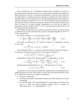Mecánica de Suelos
Para la estimación de uq se consideró que cuando la cuña se desplaza en el terreno, se
desarrollan presiones laterales en la línea ag, las cuales tienden a trasladar horizontalmente el
bloque agf contra la cuña afe. Las presiones desarrolladas a lo largo de la línea vertical af
son representadas en el bloque de esfuerzos mostrado a la derecha de la línea. Podría ser
mostrado usando el círculo de Mohr que la cuña agb desarrolla líneas de deslizamiento de
esfuerzos, que forman un ángulo de 2/45 φα += con la horizontal, situación que puede ser
observada en el bloque de esfuerzos mostrado en el interior de la cuña agb, de manera que la
línea ab resulta ser un plano principal. Similarmente en la cuña afe las líneas de
deslizamiento forman un ángulo de 2/45 φβ −= con la horizontal, siendo la línea ae un
plano principal respecto al ángulo β.
Para el bloque de esfuerzos que se encuentra a la derecha de la línea af, la fuerza Pp que
es resultado de la resistencia total del terreno, puede ser calculada integrando de Ha0 el
esfuerzo principal 1σ .
De acuerdo a la Figura 3.7 y a la ecuación [3.6], se tiene:
( )∫∫ 











++





++==
H
0
2*
H
0
1p dz
2
45tanc2
2
45tanqzdzP
φφ
γσ [3.14]
De acuerdo a la definición de pP hecha en la Figura.3.7, e integrando la ecuación
[3.14], se tiene:
pp
*
p
2
p KcH2KHqK
2
H
P +⋅+⋅=
γ
[3.15]
Para la determinación de uq , se realiza la sumatoria de fuerzas verticales que actúan en
la cuña adg de ancho unitario. Estas fuerzas son observadas en la Figura 3.7.
0
cos
cos
222
=−−⋅+×
φρ
ργ
sen
P
cA
HBB
q
p
u
Sustituyendo los valores de A y H según la Figura 3.7 y despejando uq se tiene:








−++





+= p
2
ppp*
p
p
u K
cos
K
4
B
cos
KK
qK
cos
K2
cq
φ
γ
φφ
[3.16]
Reemplazando los multiplicadores de c , *
q y Bγ por factores N se tiene:
γ
γ
N
4
B
NqcNq q
*
cu ++= [3.17]
La ecuación [3.17] es la ecuación utilizada más comúnmente para la determinación de la
capacidad de apoyo del suelo. Debe tomarse en cuenta que esta ecuación subestima el valor
de uq debido a las razones que se exponen a continuación:
• Zona afg es despreciada.
• La interfase de la zapata es generalmente rugosa y por tanto contribuye con el efecto
de rugosidad.
• La forma del bloque agfe define pobremente la zona resistente al movimiento de la
cuña en el suelo. Una espiral logarítmica definiría mejor la superficie de
deslizamiento de g a f y parcialmente de f a e .
147
 