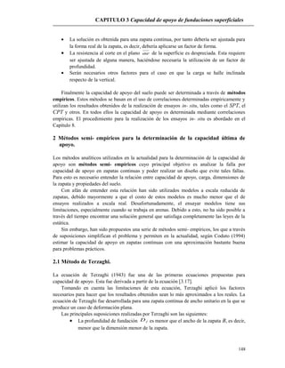 CAPITULO 3 Capacidad de apoyo de fundaciones superficiales
• La solución es obtenida para una zapata continua, por tanto debería ser ajustada para
la forma real de la zapata, es decir, debería aplicarse un factor de forma.
• La resistencia al corte en el plano ae de la superficie es despreciada. Esta requiere
ser ajustada de alguna manera, haciéndose necesaria la utilización de un factor de
profundidad.
• Serán necesarios otros factores para el caso en que la carga se halle inclinada
respecto de la vertical.
Finalmente la capacidad de apoyo del suelo puede ser determinada a través de métodos
empíricos. Estos métodos se basan en el uso de correlaciones determinadas empíricamente y
utilizan los resultados obtenidos de la realización de ensayos in- situ, tales como el SPT, el
CPT y otros. En todos ellos la capacidad de apoyo es determinada mediante correlaciones
empíricas. El procedimiento para la realización de los ensayos in- situ es abordado en el
Capítulo 8.
2 Métodos semi- empíricos para la determinación de la capacidad última de
apoyo.
Los métodos analíticos utilizados en la actualidad para la determinación de la capacidad de
apoyo son métodos semi- empíricos cuyo principal objetivo es analizar la falla por
capacidad de apoyo en zapatas continuas y poder realizar un diseño que evite tales fallas.
Para esto es necesario entender la relación entre capacidad de apoyo, carga, dimensiones de
la zapata y propiedades del suelo.
Con afán de entender esta relación han sido utilizados modelos a escala reducida de
zapatas, debido mayormente a que el costo de estos modelos es mucho menor que el de
ensayos realizados a escala real. Desafortunadamente, el ensayar modelos tiene sus
limitaciones, especialmente cuando se trabaja en arenas. Debido a esto, no ha sido posible a
través del tiempo encontrar una solución general que satisfaga completamente las leyes de la
estática.
Sin embargo, han sido propuestos una serie de métodos semi- empíricos, los que a través
de suposiciones simplifican el problema y permiten en la actualidad, según Coduto (1994)
estimar la capacidad de apoyo en zapatas continuas con una aproximación bastante buena
para problemas prácticos.
2.1 Método de Terzaghi.
La ecuación de Terzaghi (1943) fue una de las primeras ecuaciones propuestas para
capacidad de apoyo. Esta fue derivada a partir de la ecuación [3.17].
Tomando en cuenta las limitaciones de esta ecuación, Terzaghi aplicó los factores
necesarios para hacer que los resultados obtenidos sean lo más aproximados a los reales. La
ecuación de Terzaghi fue desarrollada para una zapata continua de ancho unitario en la que se
produce un caso de deformación plana.
Las principales suposiciones realizadas por Terzaghi son las siguientes:
• La profundidad de fundación fD es menor que el ancho de la zapata B, es decir,
menor que la dimensión menor de la zapata.
148
 