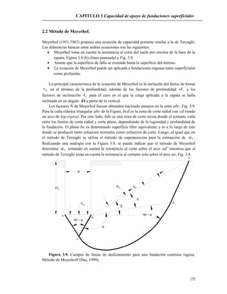 CAPITULO 3 Capacidad de apoyo de fundaciones superficiales
2.2 Método de Meyerhof.
Meyerhof (1951,1963) propuso una ecuación de capacidad portante similar a la de Terzaghi.
Las diferencias básicas entre ambas ecuaciones son las siguientes:
• Meyerhof toma en cuenta la resistencia al corte del suelo por encima de la base de la
zapata, Figura 3.8 (b) (línea punteada) y Fig. 3.9.
• Asume que la superficie de falla se extiende hasta la superficie del terreno.
• La ecuación de Meyerhof puede ser aplicada a fundaciones rugosas tanto superficiales
como profundas.
La principal característica de la ecuación de Meyerhof es la inclusión del factor de forma
qs en el término de la profundidad, además de los factores de profundidad id y los
factores de inclinación ii para el caso en el que la carga aplicada a la zapata se halla
inclinada en un ángulo θ a partir de la vertical.
Los factores N de Meyerhof fueron obtenidos haciendo ensayos en la zona abc, Fig. 3.9.
Para la cuña elástica triangular abc de la Figura, bcd es la zona de corte radial con cd siendo
un arco de log-espiral. Por otro lado, bde es una zona de corte mixta donde el cortante varía
entre los límites de corte radial y corte plano, dependiendo de la rugosidad y profundidad de
la fundación. El plano be es denominado superficie libre equivalente y es a lo largo de este
donde se producen tanto esfuerzos normales como esfuerzos de corte. Luego, al igual que en
el método de Terzaghi se utiliza el método de superposición para la estimación de uq .
Realizando una analogía con la Figura 3.8, se puede indicar que el método de Meyerhof
determina uq tomando en cuenta la resistencia al corte sobre el arco ad’ mientras que el
método de Terzaghi toma en cuenta la resistencia al cortante solo sobre el arco ae, Fig. 3.8.
Df
B
u
q
oP oS
b
a
d
c
e
θ
β
η
90 − φ
90 − φ
Figura 3.9. Campos de líneas de deslizamiento para una fundación continua rugosa.
Método de Meyerhoff (Das, 1999).
152
 