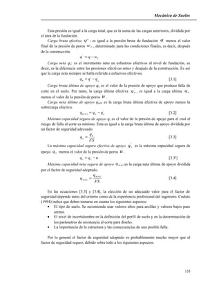 Mecánica de Suelos
Esta presión es igual a la carga total, que es la suma de las cargas anteriores, dividida por
el área de la fundación.
Carga bruta efectiva 'q : es igual a la presión bruta de fundación q menos el valor
final de la presión de poros fu , determinado para las condiciones finales, es decir, después
de la construcción.
fuqq −='
Carga neta qn: es el incremento neto en esfuerzos efectivos al nivel de fundación, es
decir, es la diferencia entre las presiones efectivas antes y después de la construcción. Es así
que la carga neta siempre se halla referida a esfuerzos efectivos.
''
on qqq −= [3.1]
Carga bruta última de apoyo qu es el valor de la presión de apoyo que produce falla de
corte en el suelo. Por tanto, la carga última efectiva
'
uq , es igual a la carga última uq
menos el valor de la presión de poros u .
Carga neta última de apoyo qu(n) es la carga bruta última efectiva de apoyo menos la
sobrecarga efectiva.
'
o
'
u)n(u qqq −= [3.2]
Máxima capacidad segura de apoyo qs es el valor de la presión de apoyo para el cual el
riesgo de falla al corte es mínimo. Esta es igual a la carga bruta última de apoyo dividida por
un factor de seguridad adecuado.
FS
q
q u
s = [3.3]
La máxima capacidad segura efectiva de apoyo
'
sq es la máxima capacidad segura de
apoyo sq menos el valor de la presión de poros u .
uqq ss −='
[3.3ª]
Máxima capacidad neta segura de apoyo ( )nsq es la carga neta última de apoyo dividida
por el factor de seguridad adoptado.
FS
q
q
nu
ns
)(
)( = [3.4]
En las ecuaciones [3.3] y [3.4], la elección de un adecuado valor para el factor de
seguridad depende tanto del criterio como de la experiencia profesional del ingeniero. Coduto
(1994) indica que deben tomarse en cuenta los siguientes aspectos:
• El tipo de suelo. Se recomienda usar valores altos para arcillas y valores bajos para
arenas.
• El nivel de incertidumbre en la definición del perfil de suelo y en la determinación de
los parámetros de resistencia al corte para diseño.
• La importancia de la estructura y las consecuencias de una posible falla.
Por lo general el factor de seguridad adoptado es probablemente mucho mayor que el
factor de seguridad seguro, debido sobre todo a los siguientes aspectos:
135
 