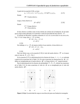 CAPITULO 3 Capacidad de apoyo de fundaciones superficiales
A partir de la ecuación [3.20], se tiene:
γγγγγ idsNBidsNqidscNq qqqqccccu '5.0*
++= [3.27]
Donde:
='B Ancho efectivo.
Luego, el área efectiva es:
''' LBA = [3.28]
Donde:
='L Largo efectivo
='A Área efectiva.
El área efectiva se define como el área mínima de contacto de la fundación, de tal modo
que la carga resulte aplicada en el centroide o centro de gravedad del área efectiva 'A .
El método de Meyerhof, considera solamente el caso de excentricidad en una dirección,
Fig. 3.11 (a). Luego, para 0=Le , se tiene:
'L'B'A
L'L;e2B'B B
=
=−=
[3.29]
Sin embargo, si 0=Be , de manera similar al caso anterior, el área efectiva es:
'L'BA
e2L'L;B'B
'
L
=
−==
[3.30]
Para este último caso, en la ecuación [3.30] el valor del ancho efectivo 'B es el menor
entre el valor de B y ( )LeL 2− .
En la ecuación [3.27], la determinación de los factores de forma γs,s,s qc es realizada
a partir de las ecuaciones de la Tabla 3.10. En estas ecuaciones las dimensiones de B y L
deben ser reemplazadas por el ancho efectivo 'B o el largo efectivo 'L respectivamente.
Para la determinación de los factores de profundidad γddd qc ,, utilizar las ecuaciones
de la Tabla 3.10. En estas ecuaciones el valor de B no es reemplazado por el valor del
ancho efectivo 'B .
L = L'
P
B
L
eL
L-2eL
B'
eB
P
B
Figura 3.11(a). Excentricidad de carga en una dirección para una fundación rectangular.
164
 