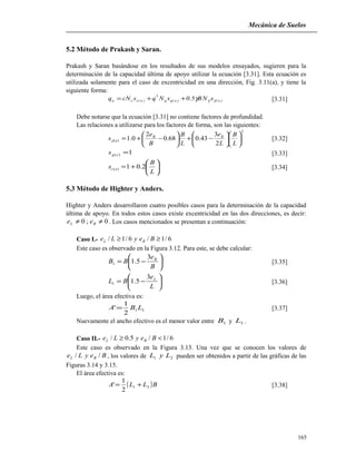 Mecánica de Suelos
5.2 Método de Prakash y Saran.
Prakash y Saran basándose en los resultados de sus modelos ensayados, sugieren para la
determinación de la capacidad última de apoyo utilizar la ecuación [3.31]. Esta ecuación es
utilizada solamente para el caso de excentricidad en una dirección, Fig. 3.11(a), y tiene la
siguiente forma:
)e()e(qq
*
)e(ccu sNB5.0sNqscNq γγγ++= [3.31]
Debe notarse que la ecuación [3.31] no contiene factores de profundidad.
Las relaciones a utilizarse para los factores de forma, son las siguientes:
2
)(
2
3
43.068.0
2
0.1 











−+





−+=
L
B
L
e
L
B
B
e
s BB
eγ [3.32]
1)( =eqs [3.33]






+=
L
B
s ec 2.01)( [3.34]
5.3 Método de Highter y Anders.
Highter y Anders desarrollaron cuatro posibles casos para la determinación de la capacidad
última de apoyo. En todos estos casos existe excentricidad en las dos direcciones, es decir:
0;0 ≠≠ BL ee . Los casos mencionados se presentan a continuación:
Caso I.- 6/1/6/1/ ≥≥ BeyLe BL
Este caso es observado en la Figura 3.12. Para este, se debe calcular:






−=
B
e
BB B3
5.11 [3.35]






−=
L
e
BL L3
5.11 [3.36]
Luego, el área efectiva es:
11
2
1
' LBA = [3.37]
Nuevamente el ancho efectivo es el menor valor entre 1B y 1L .
Caso II.- 6/1/5.0/ <≥ BeyLe BL
Este caso es observado en la Figura 3.13. Una vez que se conocen los valores de
BeyLe BL // , los valores de 21 LyL pueden ser obtenidos a partir de las gráficas de las
Figuras 3.14 y 3.15.
El área efectiva es:
( )BLLA 21
2
1
' += [3.38]
165
 