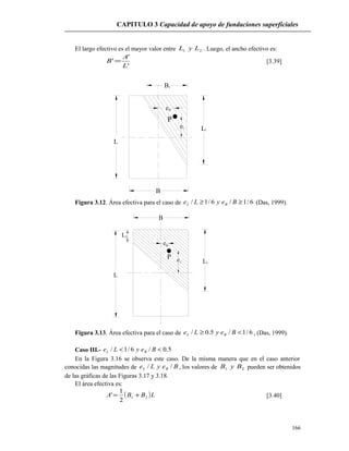 CAPITULO 3 Capacidad de apoyo de fundaciones superficiales
El largo efectivo es el mayor valor entre 21 LyL . Luego, el ancho efectivo es:
'
'
'
L
A
B = [3.39]
L
B
P
eB
eL
L1
B1
Figura 3.12. Área efectiva para el caso de 6/1/6/1/ ≥≥ BeyLe BL (Das, 1999).
L
B
P
Be
eL 1L
L2
Figura 3.13. Área efectiva para el caso de 6/1/5.0/ <≥ BeyLe BL , (Das, 1999).
Caso III.- 5.0/6/1/ << BeyLe BL
En la Figura 3.16 se observa este caso. De la misma manera que en el caso anterior
conocidas las magnitudes de BeyLe BL // , los valores de 21 ByB pueden ser obtenidos
de las gráficas de las Figuras 3.17 y 3.18.
El área efectiva es:
( )LBBA 21
2
1
' += [3.40]
166
 