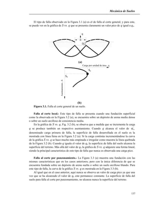 Mecánica de Suelos
El tipo de falla observado en la Figura 3.1 (a) es el de falla al corte general; y para este,
se puede ver en la gráfica de S vs. q que se presenta claramente un valor pico de q igual a qu.
q
Df
B
(a)
qu
uS
Carga por unidad de área , q
Asentamiento,S
(b)
Figura 3.1. Falla al corte general de un suelo.
Falla al corte local.- Este tipo de falla se presenta cuando una fundación superficial
como la observada en la Figura 3.2 (a), se encuentra sobre un depósito de arena media densa
o sobre un suelo arcilloso de consistencia media.
En la gráfica de S vs. q, Fig. 3.2 (b), se observa que a medida que se incrementa la carga
q se produce también un respectivo asentamiento. Cuando q alcanza el valor de
'
uq
denominado carga primera de falla, la superficie de falla desarrollada en el suelo es la
mostrada con línea llena en la Figura 3.2 (a). Si la carga continúa incrementándose la curva
de la gráfica S vs. q se hace mucho más empinada e irregular como muestra la línea quebrada
de la Figura 3.2 (b). Cuando q iguala el valor de qu la superficie de falla del suelo alcanza la
superficie del terreno. Más allá del valor de qu la gráfica de S vs. q adquiere una forma lineal,
siendo la principal característica de este tipo de falla que nunca es observada una carga pico.
Falla al corte por punzonamiento.- La Figura 3.3 (a) muestra una fundación con las
mismas características que en los casos anteriores; pero con la única diferencia de que se
encuentra fundada sobre un depósito de arena suelta o sobre un suelo arcilloso blando. Para
este tipo de falla, la curva de la gráfica S vs. q es mostrada en la Figura 3.3 (b).
Al igual que en el caso anterior, aquí nunca se observa un valor de carga pico ya que una
vez que se ha alcanzado el valor de qu este permanece constante. La superficie de falla del
suelo para falla al corte por punzonamiento, no alcanza nunca la superficie del terreno.
137
 