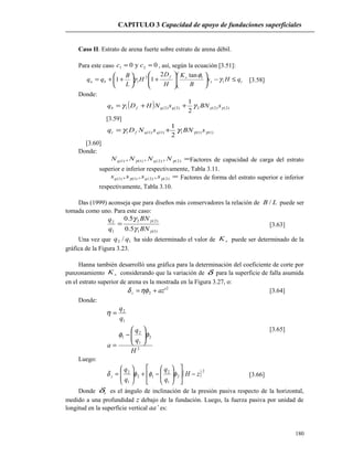 CAPITULO 3 Capacidad de apoyo de fundaciones superficiales
Caso II. Estrato de arena fuerte sobre estrato de arena débil.
Para este caso 0y0 21 == cc , así, según la ecuación [3.51]:
ts
sf
bu qHs
B
K
H
D
H
L
B
qq ≤−











+





++= 1
12
1
tan2
11 γ
φ
γ [3.58]
Donde:
( ) )2()2(2)2()2(1
2
1
γγγγ sBNsNHDq qqfb ++=
[3.59]
)1()1(1)1()1(1
2
1
γγγγ sBNsNDq qqft +=
[3.60]
Donde:
=)2()2()1()1( ,,, γγ NNNN qq Factores de capacidad de carga del estrato
superior e inferior respectivamente, Tabla 3.11.
=)2()2()1()1( ,,, γγ ssss qq Factores de forma del estrato superior e inferior
respectivamente, Tabla 3.10.
Das (1999) aconseja que para diseños más conservadores la relación de LB / puede ser
tomada como uno. Para este caso:
)1(1
)2(2
1
2
5.0
5.0
γ
γ
γ
γ
BN
BN
q
q
= [3.63]
Una vez que 12 / qq ha sido determinado el valor de sK puede ser determinado de la
gráfica de la Figura 3.23.
Hanna también desarrolló una gráfica para la determinación del coeficiente de corte por
punzonamiento sK considerando que la variación de δ para la superficie de falla asumida
en el estrato superior de arena es la mostrada en la Figura 3.27, o:
2
2 'azz +=ηφδ [3.64]
Donde:
2
2
1
2
1
1
2
H
q
q
a
q
q
φφ
η






−
=
=
[3.65]
Luego:
( )2
2
1
2
12
1
2
zH
q
q
q
q
z −











−+





= φφφδ [3.66]
Donde zδ es el ángulo de inclinación de la presión pasiva respecto de la horizontal,
medido a una profundidad z debajo de la fundación. Luego, la fuerza pasiva por unidad de
longitud en la superficie vertical aa’ es:
180
 