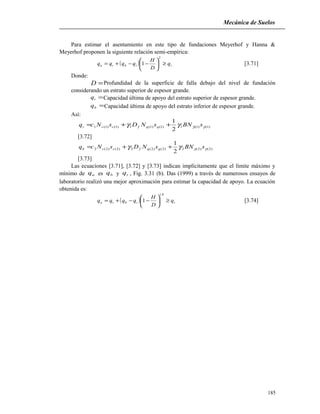 Mecánica de Suelos
Para estimar el asentamiento en este tipo de fundaciones Meyerhof y Hanna &
Meyerhof proponen la siguiente relación semi-empírica:
( ) ttbtu q
D
H
qqqq ≥





−−+=
2
1 [3.71]
Donde:
=D Profundidad de la superficie de falla debajo del nivel de fundación
considerando un estrato superior de espesor grande.
=tq Capacidad última de apoyo del estrato superior de espesor grande.
=bq Capacidad última de apoyo del estrato inferior de espesor grande.
Así:
)1()1(1)1()1(1)1()1(1
2
1
γγγγ sBNsNDsNcq qqfcct ++=
[3.72]
)2()2(2)2()2(2)2()2(2
2
1
γγγγ sBNsNDsNcq qqfccb ++=
[3.73]
Las ecuaciones [3.71], [3.72] y [3.73] indican implícitamente que el límite máximo y
mínimo de uq es bq y tq , Fig. 3.31 (b). Das (1999) a través de numerosos ensayos de
laboratorio realizó una mejor aproximación para estimar la capacidad de apoyo. La ecuación
obtenida es:
( ) ttbtu q
D
H
qqqq ≥





−−+=
8.1
1 [3.74]
185
 