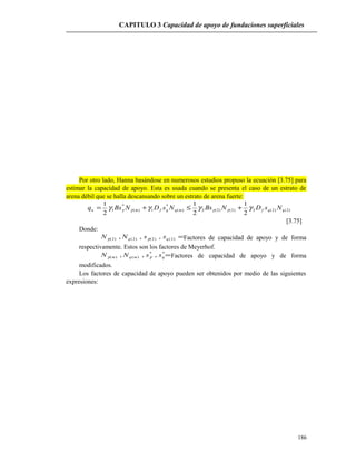 CAPITULO 3 Capacidad de apoyo de fundaciones superficiales
Por otro lado, Hanna basándose en numerosos estudios propuso la ecuación [3.75] para
estimar la capacidad de apoyo. Esta es usada cuando se presenta el caso de un estrato de
arena débil que se halla descansando sobre un estrato de arena fuerte:
)2()2(2)2()2(2)(
*
1)(
*
1
2
1
2
1
2
1
qqfmqqfmu NsDNBsNsDNBsq γγγγ γγγγ +≤+=
[3.75]
Donde:
=)2()2()2()2( ,,, qq ssNN γγ Factores de capacidad de apoyo y de forma
respectivamente. Estos son los factores de Meyerhof.
=**
)()( ,,, qmqm ssNN γγ Factores de capacidad de apoyo y de forma
modificados.
Los factores de capacidad de apoyo pueden ser obtenidos por medio de las siguientes
expresiones:
186
 