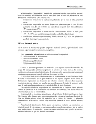 Mecánica de Suelos
A continuación, Coduto (1994) presenta los siguientes criterios, que resultan ser muy
útiles al momento de determinar cuál de estos tres tipos de falla se presentará en una
determinada circunstancia. Estos criterios son:
• Fundaciones emplazadas en arcillas son gobernadas por el caso de falla general al
corte.
• Fundaciones emplazadas en arenas densas son gobernadas por el caso de falla
general al corte. En este contexto, una arena densa es aquella cuya densidad relativa
RD es mayor que %67 .
• Fundaciones emplazadas en arenas sueltas a medianamente densas, es decir, para
%67D%30 R << , son probablemente gobernadas por la falla al corte local.
• Fundaciones emplazadas en arenas muy sueltas, es decir, %30DR < , son gobernadas
por falla al corte por punzonamiento.
1 Carga última de apoyo.
En el análisis de fundaciones pueden emplearse métodos teóricos, aproximaciones semi
empíricas y por otra parte aproximaciones empíricas.
Entre los métodos teóricos puede ser utilizado uno de los siguientes:
• Método de líneas de deslizamiento
• Método de elementos finitos.
• Método de equilibrio límite
• Método de análisis límite.
Cuando se presentan problemas de estabilidad y se requiere conocer la capacidad de
apoyo del suelo; pueden utilizarse el primero, el tercero o el cuarto método. En cambio,
cuando se requiere determinar la distribución de esfuerzos o los asentamientos producidos al
interior de una masa de suelo puede utilizarse el segundo método.
El método de líneas de deslizamiento se basa en la construcción de una familia de líneas
de corte o deslizamiento en las proximidades de las zapatas cargadas. Estas líneas de
deslizamiento representan las direcciones de esfuerzos cortantes máximos. Las relaciones
constitutivas de este método son aquellas que consideran que el estado de tensiones en la
masa de suelo satisface en todas partes el criterio de falla de Mohr-Coulomb.
Este método además de proporcionar una estimación de la carga de rotura, permite
también la obtención de la distribución de esfuerzos. Sin embargo, aún no se sabe si la
solución obtenida es o no conservadora.
En este método se consideran generalmente solo problemas de deformación en un plano
2-D. Por otro lado, algunas veces las soluciones pueden extenderse asumiendo el criterio de
falla de Mohr-Coulomb como la superficie en el límite de fluencia y aplicando
compatibilidad de esfuerzos. En este caso la solución obtenida es exacta para un material
ideal.
Para el método de elementos finitos puede ser empleada cualquier ley constitutiva. La
principal ventaja de este método es que es extremadamente poderoso, debido a que se pueden
tratar no linealidades de materiales y geometrías, es decir deformaciones grandes, y son muy
pocas las ocasiones en que este presenta dificultades.
139
 