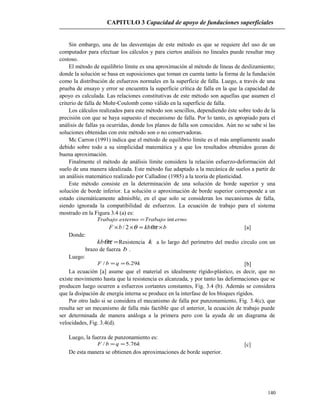 CAPITULO 3 Capacidad de apoyo de fundaciones superficiales
Sin embargo, una de las desventajas de este método es que se requiere del uso de un
computador para efectuar los cálculos y para ciertos análisis no lineales puede resultar muy
costoso.
El método de equilibrio límite es una aproximación al método de líneas de deslizamiento;
donde la solución se basa en suposiciones que toman en cuenta tanto la forma de la fundación
como la distribución de esfuerzos normales en la superficie de falla. Luego, a través de una
prueba de ensayo y error se encuentra la superficie crítica de falla en la que la capacidad de
apoyo es calculada. Las relaciones constitutivas de este método son aquellas que asumen el
criterio de falla de Mohr-Coulomb como válido en la superficie de falla.
Los cálculos realizados para este método son sencillos, dependiendo éste sobre todo de la
precisión con que se haya supuesto el mecanismo de falla. Por lo tanto, es apropiado para el
análisis de fallas ya ocurridas, donde los planos de falla son conocidos. Aún no se sabe si las
soluciones obtenidas con este método son o no conservadoras.
Mc Carron (1991) indica que el método de equilibrio límite es el más ampliamente usado
debido sobre todo a su simplicidad matemática y a que los resultados obtenidos gozan de
buena aproximación.
Finalmente el método de análisis límite considera la relación esfuerzo-deformación del
suelo de una manera idealizada. Este método fue adaptado a la mecánica de suelos a partir de
un análisis matemático realizado por Calladine (1985) a la teoría de plasticidad.
Este método consiste en la determinación de una solución de borde superior y una
solución de borde inferior. La solución o aproximación de borde superior corresponde a un
estado cinemáticamente admisible, en el que solo se consideran los mecanismos de falla,
siendo ignorada la compatibilidad de esfuerzos. La ecuación de trabajo para el sistema
mostrado en la Figura 3.4 (a) es:
ernoTrabajoexternoTrabajo int=
bkbbF ×=×× θπθ2/ [a]
Donde:
=θπkb Resistencia k a lo largo del perímetro del medio círculo con un
brazo de fuerza b .
Luego:
kqbF 29.6/ == [b]
La ecuación [a] asume que el material es idealmente rígido-plástico, es decir, que no
existe movimiento hasta que la resistencia es alcanzada, y por tanto las deformaciones que se
producen luego ocurren a esfuerzos cortantes constantes, Fig. 3.4 (b). Además se considera
que la disipación de energía interna se produce en la interfase de los bloques rígidos.
Por otro lado si se considera el mecanismo de falla por punzonamiento, Fig. 3.4(c), que
resulta ser un mecanismo de falla más factible que el anterior, la ecuación de trabajo puede
ser determinada de manera análoga a la primera pero con la ayuda de un diagrama de
velocidades, Fig. 3.4(d).
Luego, la fuerza de punzonamiento es:
kqbF 76.5/ == [c]
De esta manera se obtienen dos aproximaciones de borde superior.
140
 