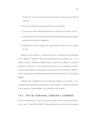 159
t´ecnicas de test en las fases iniciales del ciclo de vida de desarrollo de
software.
3. El uso inmediato de herramientas de test de software.
4. Una persona debe responsabilizarse de la mejora de procesos de test.
5. La realizaci´on de test (testing) es una disciplina profesional que requiere
personas entrenadas y caliﬁcadas.
6. Cultivar una actitud positiva de eliminaci´on de defectos en el equipo
de test.
Dentro de este contexto, se observan avances continuados en la b´usqueda
de la calidad de software desde las perspectivas de la gesti´on (e.g. el es-
tudio de Birk y Rombach (2001) sobre la gesti´on de calidad de software
orientado a procesos), de la realizaci´on de test (e.g. el an´alisis de requeri-
mientos funcionales y no-funcionales de procesos de test por Keese (2001)) y
de la construcci´on de heramientas para la realizaci´on de test (e.g. Bromnick
(2001)).
Usando estas consideraciones com punto de partida, se presentan, a con-
tinuaci´on, las actividades que permiten tanto veriﬁcar y validar los software,
como evaluar su aceptabilidad y la satisfacci´on del usuario.
5.4.1 Test de veriﬁcaci´on, validaci´on y usabilidad
El test de veriﬁcaci´on es una de las fases del ciclo de vida de los procedimien-
tos de test. Seg´un Kit (1995) el principal objetivo es detectar la mayor´ıa
 