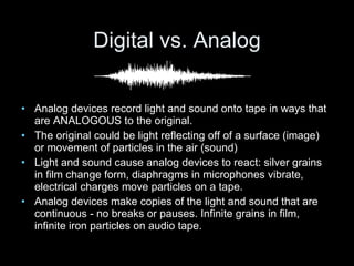 Digital vs. Analog Analog devices record light and sound onto tape in ways that are ANALOGOUS to the original. The original could be light reflecting off of a surface (image) or movement of particles in the air (sound) Light and sound cause analog devices to react: silver grains in film change form, diaphragms in microphones vibrate, electrical charges move particles on a tape. Analog devices make copies of the light and sound that are continuous - no breaks or pauses. Infinite grains in film, infinite iron particles on audio tape. 