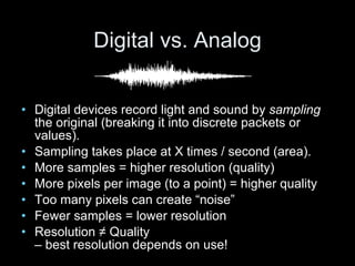 Digital vs. Analog Digital devices record light and sound by  sampling  the original (breaking it into discrete packets or values). Sampling takes place at X times / second (area). More samples = higher resolution (quality) More pixels per image (to a point) = higher quality  Too many pixels can create “noise” Fewer samples = lower resolution Resolution ≠ Quality  – best resolution depends on use! 