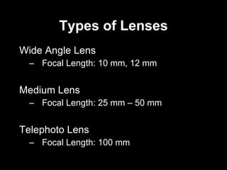 Types of Lenses Wide Angle Lens Focal Length: 10 mm, 12 mm Medium Lens Focal Length: 25 mm – 50 mm Telephoto Lens Focal Length: 100 mm 