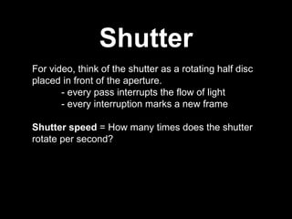 Shutter For video, think of the shutter as a rotating half disc placed in front of the aperture.  - every pass interrupts the flow of light - every interruption marks a new frame Shutter speed  = How many times does the shutter rotate per second? 