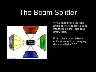 The Beam Splitter White light enters the lens and a splitter separates light into three colors: Red, Blue and Green. Prism block directs these color streams to an imaging device called a CCD. 