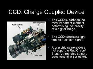 CCD: Charge Coupled Device The CCD is perhaps the most important element determining the ‘quality’ of a digital image. The CCD translates light  into an electrical signal. A one chip camera does not separate Red/Green/ Blue. A three chip camera does (one chip per color). 