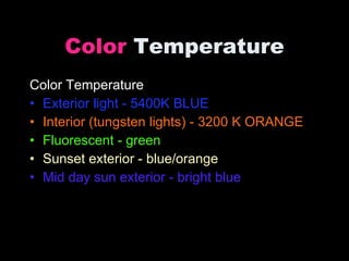 Color  Temperature Color Temperature Exterior light - 5400K BLUE Interior (tungsten lights) - 3200 K ORANGE Fluorescent - green Sunset exterior - blue/orange Mid day sun exterior - bright blue 