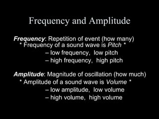 Frequency and Amplitude Frequency : Repetition of event (how many) * Frequency of a sound wave is  Pitch * –  low frequency,  low pitch –  high frequency,  high pitch Amplitude : Magnitude of oscillation (how much) * Amplitude of a sound wave is  Volume * –  low amplitude,  low volume –  high volume,  high volume 
