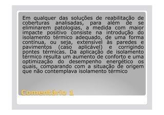 Em qualquer das soluções de reabilitação de
coberturas analisadas, para além de se
eliminarem patologias, a medida com maior
impacte positivo consiste na introdução do
isolamento térmico adequado, de uma forma
contínua, ou seja, extensível às paredes e
pavimentos (caso aplicável) e corrigindo
pontes térmicas. Da aplicação de isolamento
térmico resulta um aumento de conforto e uma
optimização do desempenho energético os
quais, comparando com a situação de origem
que não contemplava isolamento térmico
 