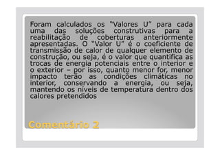 Foram calculados os “Valores U” para cada
uma das soluções construtivas para a
reabilitação de coberturas anteriormente
apresentadas. O “Valor U” é o coeficiente de
transmissão de calor de qualquer elemento de
construção, ou seja, é o valor que quantifica as
trocas de energia potenciais entre o interior e
o exterior – por isso, quanto menor for, menor
impacto terão as condições climáticas no
interior, conservando a energia, ou seja,
mantendo os níveis de temperatura dentro dos
calores pretendidos
 
