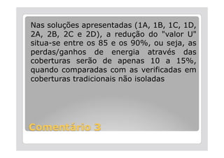 Nas soluções apresentadas (1A, 1B, 1C, 1D,
2A, 2B, 2C e 2D), a redução do "valor U"
situa-se entre os 85 e os 90%, ou seja, as
perdas/ganhos de energia através das
coberturas serão de apenas 10 a 15%,
quando comparadas com as verificadas em
coberturas tradicionais não isoladas
 