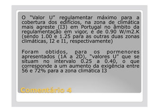 O “Valor U” regulamentar máximo para a
cobertura dos edifícios, na zona de climática
mais agreste (I3) em Portugal no âmbito da
regulamentação em vigor, é de 0.90 W/m2.K
(sendo 1.00 e 1.25 para as outras duas zonas
climáticas, I2 e I1, respectivamente)

Foram obtidos, para os pormenores
apresentados (1A a 2D), “valores U” que se
situam no intervalo 0.25 a 0.40, o que
corresponde a um aumento da exigência entre
56 e 72% para a zona climática I3
 