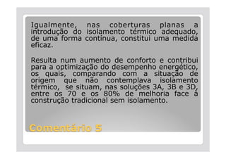 Igualmente, nas coberturas planas a
introdução do isolamento térmico adequado,
de uma forma contínua, constitui uma medida
eficaz.

Resulta num aumento de conforto e contribui
para a optimização do desempenho energético,
os quais, comparando com a situação de
origem que não contemplava isolamento
térmico, se situam, nas soluções 3A, 3B e 3D,
entre os 70 e os 80% de melhoria face à
construção tradicional sem isolamento.
 