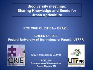 Biodiversity meetings:
Sharing Knowledge and Seeds for
Urban Agriculture
RCE CRIE CURITIBA – BRAZIL
GREEN OFFICE
Federal University of Technology of Paraná -UTFPR
Eloy F. Casagrande Jr, PhD
RCE 2015
Conference of the Americas
Grand Rapids, MI
 