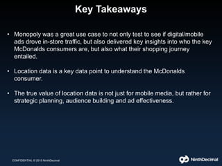 Key Takeaways
CONFIDENTIAL © 2015 NinthDecimal
• Monopoly was a great use case to not only test to see if digital/mobile
ads drove in-store traffic, but also delivered key insights into who the key
McDonalds consumers are, but also what their shopping journey
entailed.
• Location data is a key data point to understand the McDonalds
consumer.
• The true value of location data is not just for mobile media, but rather for
strategic planning, audience building and ad effectiveness.
 