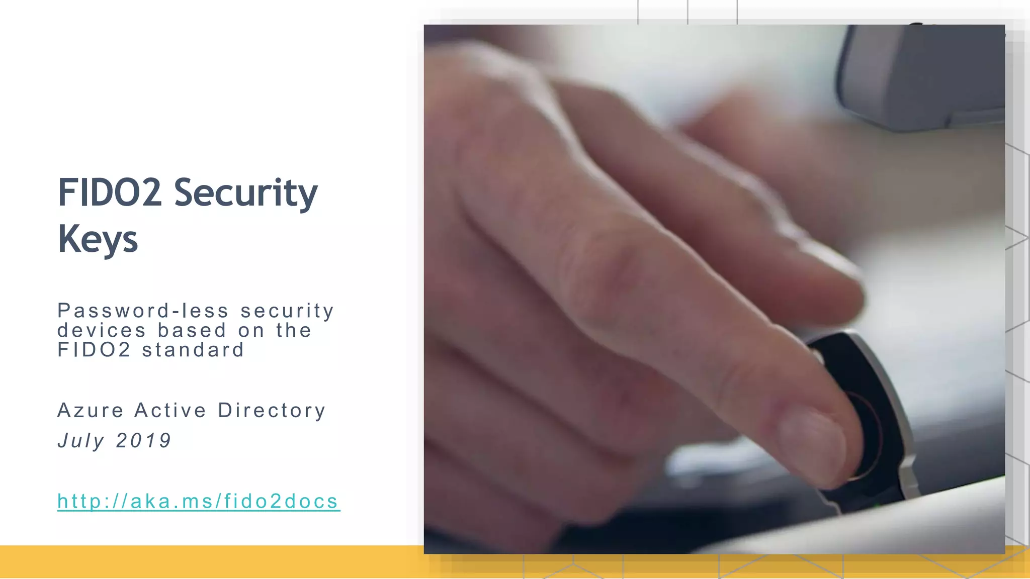 FIDO2 Security
Keys
P a s s wo r d - l e s s s e c u r i t y
d e v i c e s b a s e d o n t h e
F I D O 2 s t a n d a r d
A z u r e A c t i v e D i r e c t o r y
J u l y 2 0 1 9
h t t p : / / a k a . m s / f i d o 2 d o c s
 