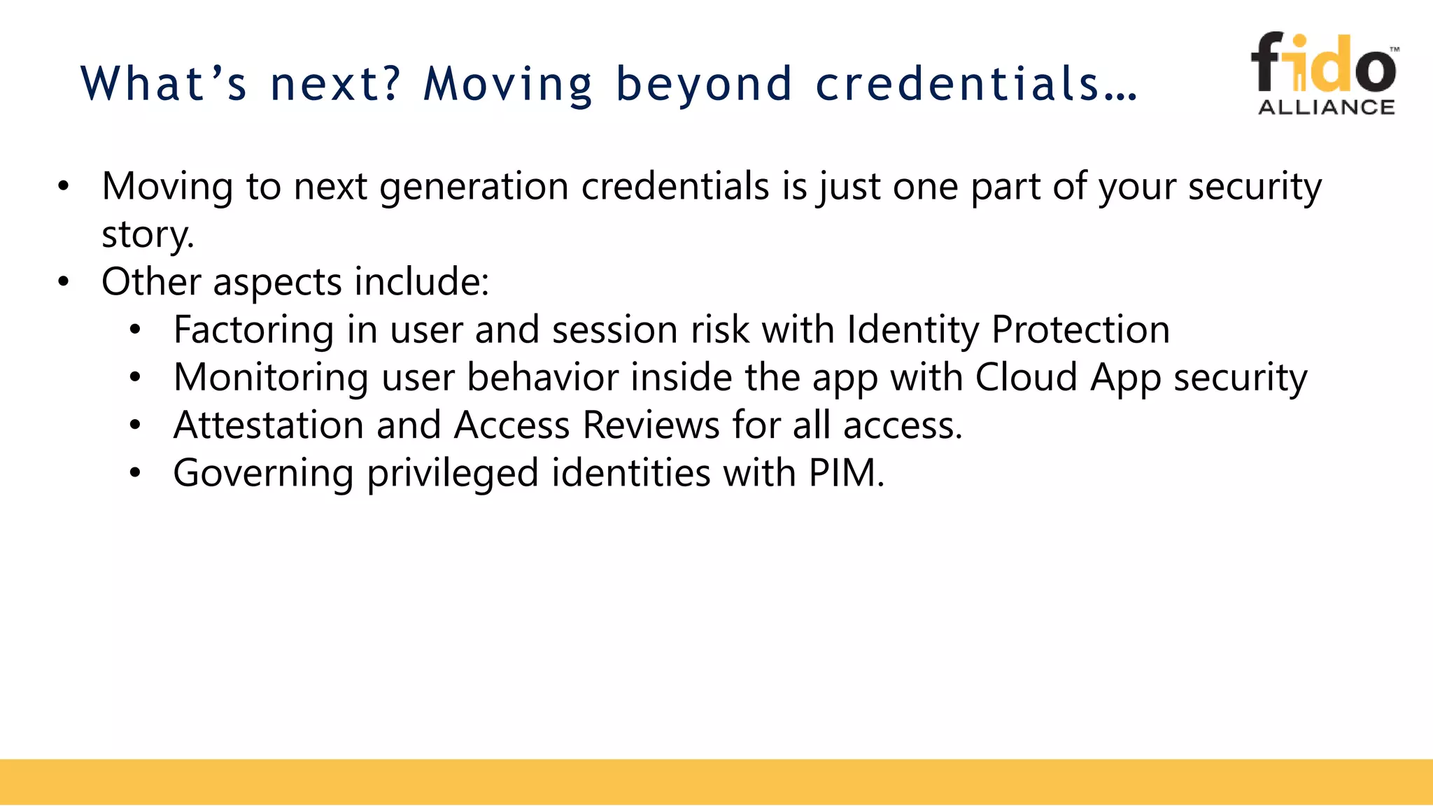 What’s next? Moving beyond credentials…
• Moving to next generation credentials is just one part of your security
story.
• Other aspects include:
• Factoring in user and session risk with Identity Protection
• Monitoring user behavior inside the app with Cloud App security
• Attestation and Access Reviews for all access.
• Governing privileged identities with PIM.
 